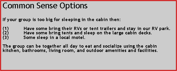 Text Box: Common Sense OptionsIf your group is too big for sleeping in the cabin then:Have some bring their RVs or tent trailers and stay in our RV park.Have some bring tents and sleep on the large cabin decks.Some sleep in a local motel.The group can be together all day to eat and socialize using the cabin kitchen, bathrooms, living room, and outdoor amenities and facilities.  