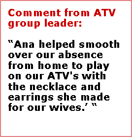 Text Box: Comment from ATV group leader:Ana helped smooth over our absence from home to play on our ATV's with the necklace and earrings she made for our wives.   Mike Lovett, Vidor Texas 