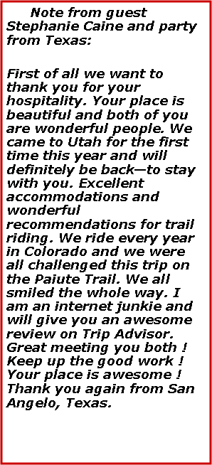 Text Box:    Note from guest Stephanie Caine and party from Texas:First of all we want to thank you for your hospitality. Your place is beautiful and both of you are wonderful people. We came to Utah for the first time this year and will definitely be backto stay with you. Excellent accommodations and wonderful recommendations for trail riding. We ride every year in Colorado and we were all challenged this trip on the Paiute Trail. We all smiled the whole way. I am an internet junkie and will give you an awesome review on Trip Advisor. Great meeting you both ! Keep up the good work ! Your place is awesome ! Thank you again from San Angelo, Texas.