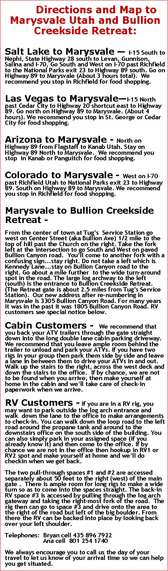 Text Box: Directions and Map to Marysvale Utah and Bullion Creekside Retreat:Salt Lake to Marysvale  I-15 South to Nephi, State Highway 28 south to Levan, Gunnison, Salina and I-70, Go South and West on I-70 past Richfield to the National Parks exit 23 to Highway 89 south. Go on Highway 89 to Marysvale (About 3 hours total).  We recommend you stop in Richfield for food shopping.Las Vegas to MarysvaleI-15 North past Cedar City to Highway 20 shortcut east to Highway 89. Go north on Highway 89 to Marysvale. (About 4 hours). We recommend you stop in St. George or Cedar City for food shopping.Arizona to Marysvale - North on Highway 89 from Flagstaff to Kanab Utah. Stay on Highway 89 North to Marysvale.  We recommend you stop  in Kanab or Panguitch for food shopping.Colorado to Marysvale - West on I-70 past Richfield Utah to National Parks exit 23 to Highway 89. South on Highway 89 to Marysvale. We recommend you stop in Richfield for food shopping.Marysvale to Bullion Creekside Retreat -From the center of town at Tugs  Service Station go west on Center Street (aka Bullion Ave) 1/2 mile to the top of hill past the Church on the right. Take the fork left at the intersection to go South and West on paved Bullion Canyon road.  Youll come to another fork with a confusing sign...stay right. Do not take a left which is Kennedy Lane...stay on Bullion Canyon road to the right. Go about a mile further  to the wide turn-around spot in the road. The large log archway to the left (south) is the entrance to Bullion Creekside Retreat. (The Retreat gate is about 2.5 miles from Tugs Service Station).  Our new address after re-numbering in Marysvale is 3305 Bullion Canyon Road. For many years it was in the past it was 1805 Bullion Canyon Road. RV customers see special notice below.Cabin Customers -   We recommend that you back your ATV trailers through the gate straight down into the long double lane cabin parking driveway. We recommend that you leave ample room behind the trailer to unload and park your ATVs. If you have two rigs in your group then park them side by side and leave a lane in between them to drive your ATVs in and out.  Walk up the stairs to the right, across the west deck and down the stairs to the office.  If by chance, we are not to be found when you arrive, then make yourself at home in the cabin and well take care of check-in paperwork when we arrive.RV Customers - If you are in a RV rig, you may want to park outside the log arch entrance and walk  down the lane to the office to make arrangements to check-in. You can walk down the loop road to the left road around the propane tank and around to the downstairs office on the south side of the building. You can also simply park in your assigned space (if you already know it) and then come to the office. If by chance we are not in the office then hookup in RV1 or RV2 spot and make yourself at home and well do checkin when we get back.The two pull-through spaces #1 and #2 are accessed separately about 50 feet to the right (west) of the main gate .  There is ample room for long rigs to make a wide turn so as to come into the spaces straight. The back-in RV space #3 is accessed by pulling through the log arch gateway and taking the right-most fork of the road.  The rig then can go to space #3 and drive onto the area to the right of the road but left of the big boulder. From there the RV can be backed into place by looking back over your left shoulder.Telephones:  Bryan cell 435 896 7922                     Ana cell  801 254 1740We always encourage you to call us the day of your travel to let us know of your arrival time so we can help you get situated.
