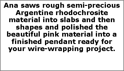 Text Box: Ana saws rough semi-precious Argentine rhodochrosite  material into slabs and then shapes and polished the beautiful pink material into a finished pendant ready for your wire-wrapping project.