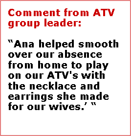 Text Box: Comment from ATV group leader:Ana helped smooth over our absence from home to play on our ATV's with the necklace and earrings she made for our wives.   