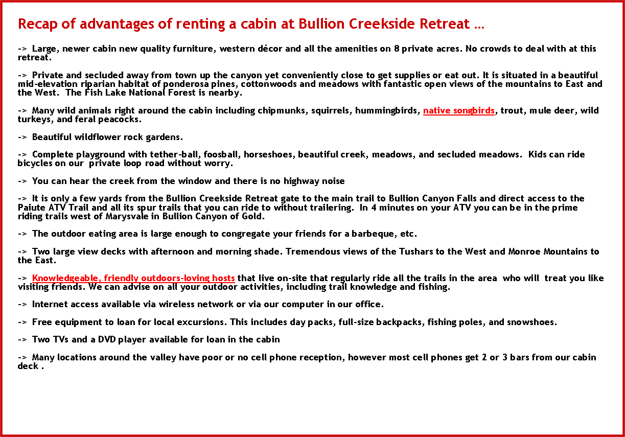 Text Box: Recap of advantages of renting a cabin at Bullion Creekside Retreat ->  Large, newer cabin new quality furniture, western dcor and all the amenities on 8 private acres. No crowds to deal with at this retreat.->  Private and secluded away from town up the canyon yet conveniently close to get supplies or eat out. It is situated in a beautiful mid-elevation riparian habitat of ponderosa pines, cottonwoods and meadows with fantastic open views of the mountains to East and the West.  The Fish Lake National Forest is nearby.->  Many wild animals right around the cabin including chipmunks, squirrels, hummingbirds, native songbirds, trout, mule deer, wild turkeys, and feral peacocks.->  Beautiful wildflower rock gardens.->  Complete playground with tether-ball, foosball, horseshoes, beautiful creek, meadows, and secluded meadows.  Kids can ride bicycles on our  private loop road without worry.->  You can hear the creek from the window and there is no highway noise->  It is only a few yards from the Bullion Creekside Retreat gate to the main trail to Bullion Canyon Falls and direct access to the Paiute ATV Trail and all its spur trails that you can ride to without trailering.  In 4 minutes on your ATV you can be in the prime riding trails west of Marysvale in Bullion Canyon of Gold.->  The outdoor eating area is large enough to congregate your friends for a barbeque, etc.->  Two large view decks with afternoon and morning shade. Tremendous views of the Tushars to the West and Monroe Mountains to the East.->  Knowledgeable, friendly outdoors-loving hosts that live on-site that regularly ride all the trails in the area  who will  treat you like visiting friends. We can advise on all your outdoor activities, including trail knowledge and fishing.->  Internet access available via wireless network or via our computer in our office.->  Free equipment to loan for local excursions. This includes day packs, full-size backpacks, fishing poles, and snowshoes.->  Two TVs and a DVD player available for loan in the cabin->  Many locations around the valley have poor or no cell phone reception, however most cell phones get 2 or 3 bars from our cabin deck .