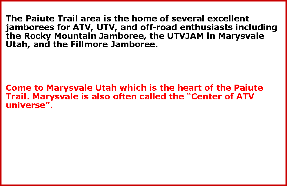 Text Box: The Paiute Trail area is the home of several excellent jamborees for ATV, UTV, and off-road enthusiasts including the Rocky Mountain Jamboree, the UTVJAM in Marysvale Utah, and the Fillmore Jamboree.Come to Marysvale Utah which is the heart of the Paiute Trail. Marysvale is also often called the Center of ATV universe.
