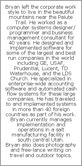 Text Box: Bryan left the corporate work style to live in the beautiful mountains near the Paiute Trail. He worked as a computer systems designer/programmer and business management consultant for 40 years. He designed and implemented software for some of the largest and best run companies in the world including GE, USAF, Prudential, Lucent, TD Waterhouse, and the LDS Church. He specialized in enterprise-wide accounting software and automated cash flow systems for these large companies. He has traveled to and implemented systems in more than 40 foreign countries as part of his work. Bryan currently manages  implementation and operations in a salt manufacturing facility in south central Utah. Bryan also does photography and free-lance writing on travel and outdoor topics.  