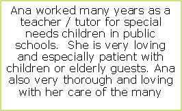 Text Box: Ana worked many years as a teacher / tutor for special needs children in public schools.  She is very loving and especially patient with children or elderly guests. Ana  also very thorough and loving with her care of the many 
